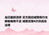 当日最新消息 官方回应城管拖行女摊贩确有不足 城管反复6次劝说也没用