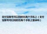 支付宝账号可以同时在两个手机上（支付宝账号可以同时在两个手机上登录吗）