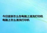 今日更新怎么在电脑上清洗打印机 电脑上怎么清洗打印机