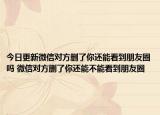 今日更新微信对方删了你还能看到朋友圈吗 微信对方删了你还能不能看到朋友圈