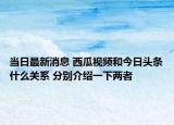 当日最新消息 西瓜视频和今日头条什么关系 分别介绍一下两者