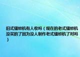 旧式缝纫机有人收吗（现在的老式缝纫机没买的了因为没人制作老式缝纫机了对吗）