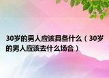 30岁的男人应该具备什么（30岁的男人应该去什么场合）