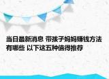 当日最新消息 带孩子妈妈赚钱方法有哪些 以下这五种值得推荐