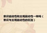 意识能动性和主观能动性一样吗（意识与主观能动性的区别）