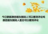 今日更新微信朋友圈别人可以看到评论吗 微信朋友圈别人是否可以看到评论