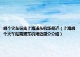 哪个火车站离上海浦东机场最近（上海哪个火车站离浦东机场近简介介绍）
