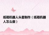 纸箱机器人头套制作（纸箱机器人怎么做）