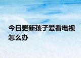 今日更新孩子爱看电视怎么办
