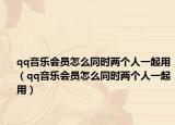 qq音乐会员怎么同时两个人一起用（qq音乐会员怎么同时两个人一起用）