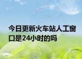 今日更新火车站人工窗口是24小时的吗