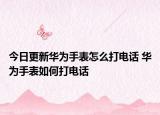 今日更新华为手表怎么打电话 华为手表如何打电话