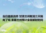当日最新消息 甘肃兰州取消三天隔离了吗 来看兰州预计全面解封时间