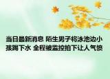当日最新消息 陌生男子将泳池边小孩踢下水 全程被监控拍下让人气愤