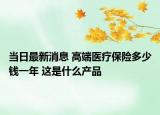当日最新消息 高端医疗保险多少钱一年 这是什么产品