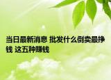 当日最新消息 批发什么倒卖最挣钱 这五种赚钱