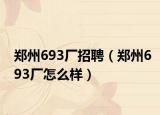郑州693厂招聘（郑州693厂怎么样）