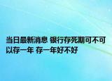 当日最新消息 银行存死期可不可以存一年 存一年好不好