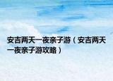 安吉两天一夜亲子游（安吉两天一夜亲子游攻略）