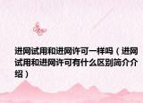 进网试用和进网许可一样吗（进网试用和进网许可有什么区别简介介绍）