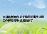 当日最新消息 男子偷前同事手机进工作群骂领导 结果悲剧了