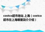 costco超市地址.上海（costco超市在上海哪里简介介绍）