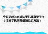今日更新怎么清洗手机屏幕更干净（清洗手机屏幕最简单的方法）