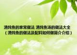清炖鱼的家常做法 清炖鱼汤的做法大全（清炖鱼的做法及配料如何做简介介绍）