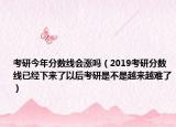 考研今年分数线会涨吗（2019考研分数线已经下来了以后考研是不是越来越难了）