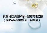 优酷可以创建房间一起看电视剧嘛（优酷可以创建房间一起看吗）