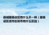 县城撤县设区有什么不一样（撤县设区或市区和市有什么区别）