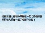 终极三国大乔和孙策抱在一起（终极三国孙权和大乔在一起了吗简介介绍）