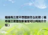 福禄寿三星不想摆放怎么处理（福寿禄三星摆在卧室里可以吗简介介绍）