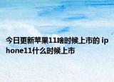 今日更新苹果11啥时候上市的 iphone11什么时候上市