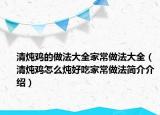 清炖鸡的做法大全家常做法大全（清炖鸡怎么炖好吃家常做法简介介绍）