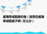 威海荣成租房价格（我想在威海荣成租房子啊~怎么办）