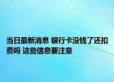 当日最新消息 银行卡没钱了还扣费吗 这些信息要注意