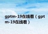 gptm-19在线看（gptm-19在线看）