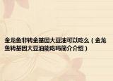 金龙鱼非转金基因大豆油可以吃么（金龙鱼转基因大豆油能吃吗简介介绍）