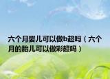 六个月婴儿可以做b超吗（六个月的胎儿可以做彩超吗）