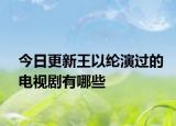 今日更新王以纶演过的电视剧有哪些