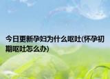 今日更新孕妇为什么呕吐(怀孕初期呕吐怎么办)