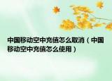 中国移动空中充值怎么取消（中国移动空中充值怎么使用）