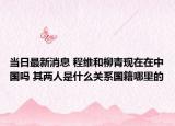当日最新消息 程维和柳青现在在中国吗 其两人是什么关系国籍哪里的