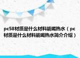 pc58材质是什么材料能喝热水（pc材质是什么材料能喝热水简介介绍）