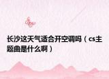 长沙这天气适合开空调吗（cs主题曲是什么啊）