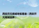 西安开元商城老板是谁（西安开元商城品牌）