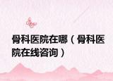 骨科医院在哪（骨科医院在线咨询）