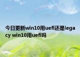 今日更新win10用uefi还是legacy win10用uefi吗