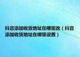 抖音添加收货地址在哪里改（抖音添加收货地址在哪里设置）